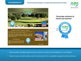 RECOMMENDED BY Recommended  by badge displays that your business has been recommended by our Local Experts. Visitors to your site will be able to see this endorsement from our globally recognised and trusted brand. ‘ Recommended By Badge is included with Gold and Silver Profiles’ ‘ Encourage customers to choose your business ’ 