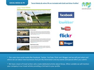 SOCIAL MEDIA & PR Our users love social media like Facebook, Twitter, YouTube, Flickr and  Blogger and we will post when and where we can about new businesses that join My Destination and any events and special offers you submit. We have a team of travel writers who create dedicated articles about Kenya. When suitable we will mention your company in our travel articles providing a link back to your profile. ‘ Social Media & online PR are included with Gold and Silver Profiles’ 