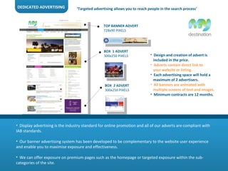 DEDICATED ADVERTISING Display advertising is the industry standard for online promotion and all of our adverts are compliant with IAB standards.  Our banner advertising system has been developed to be complementary to the website user experience and enable you to maximise exposure and effectiveness.  We can offer exposure on premium pages such as the homepage or targeted exposure within the sub-categories of the site.  Design and creation of advert is  included in the price. Adverts contain direct link to  your website or listing. Each advertising space will hold a  maximum of 2 advertisers. All banners are animated with  multiple screens of text and images. Minimum contracts are 12 months.  TOP BANNER ADVERT 728x90 PIXELS BOX  1 ADVERT 300x250 PIXELS BOX  2 ADVERT 300x250 PIXELS ‘ Targeted advertising allows you to reach people in the search process ’ 