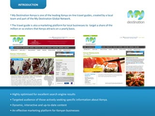 INTRODUCTION My Destination Kenya is one of the leading Kenya on-line travel guides, created by a local team and part of the My Destination Global Network. The travel guide is also a marketing platform for local businesses to  target a share of the million or so visitors that Kenya attracts on a yearly basis.  •  Highly optimised for excellent search engine results  •  Targeted audience of those actively seeking specific information about Kenya. •  Dynamic, interactive and up-to-date content  •  An effective marketing platform for Kenyan businesses 