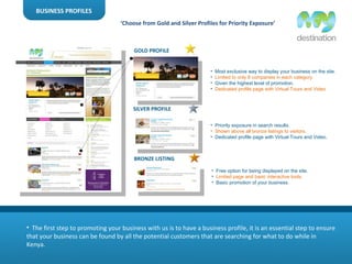 BUSINESS PROFILES The first step to promoting your business with us is to have a business profile, it is an essential step to ensure that your business can be found by all the potential customers that are searching for what to do while in Kenya.  GOLD PROFILE SILVER PROFILE BRONZE LISTING Most exclusive way to display your business on the site. Limited to only 8 companies in each category.  Given the highest level of promotion. Dedicated profile page with Virtual Tours and Video Priority exposure in search results. Shown above all bronze listings to visitors. Dedicated profile page with Virtual Tours and Video.  Free option for being displayed on the site.  Limited page and basic interactive tools. Basic promotion of your business. ‘ Choose from Gold and Silver Profiles for Priority Exposure’ 