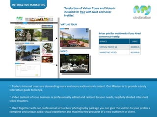 INTERACTIVE MARKETING Today’s internet users are demanding more and more audio-visual content. Our Mission is to provide a truly interactive guide to Kenya. Video content of your business is professionally edited and tailored to your needs, helpfully divided into short video chapters. Used together with our professional virtual tour photography package you can give the visitors to your profile a complete and unique audio-visual experience and maximise the prospect of a new customer or client. VIRTUAL TOUR VIDEO ‘ Production of Virtual Tours and Video is included for  free  with Gold and Silver Profiles’ Prices paid for multimedia if you hired someone privately: SERVICE PRICE VIRTUAL TOUR X 12 40,000ksh MARKETING VIDEO 40,000ksh 