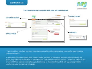 CLIENT INTERFACE With the Client Interface you have instant access to all the information about your profile page including real-time statistics. There’s the option to update basic contact details, respond to comments that have been posted by the public, request more information on other features such as the multimedia options… and more.  There is also a `Special Offers’ feature which allows you to enter up to 3 special offers which will appear as printable vouchers on your company profile page. UPDATE LISTING STATISTICS CUSTOMER REVIEWS SPECIAL OFFERS ‘ The client interface is included with Gold and Silver Profiles’ 