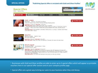 SPECIAL OFFERS Businesses with Gold and Silver profiles are able to enter up to 3 special offers which will appear as printable vouchers here in our special offer section and on your company profile page. Special offers are a great way to bring our users to your business when they visit Kenya. ‘ Publishing Special offers is included with Gold and Silver Profiles’ 