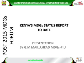 POST2015MDGs
FORUM
PRESENTATION
BY G.M MAILU,HEAD MDGs-PIU
KENYA’S MDGs STATUS REPORT
TO DATE
 