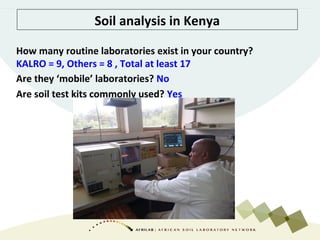 Soil analysis in Kenya
How many routine laboratories exist in your country?
KALRO = 9, Others = 8 , Total at least 17
Are they ‘mobile’ laboratories? No
Are soil test kits commonly used? Yes
 
