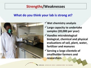 Strengths/Weaknesses
Wet chemistry analysis
Large capacity to undertake
samples (20,000 per year)
Handles microbiological
biological, chemical and physical
evaluations of soil, plant, water,
fertilizer and manures
Serving a large clientele of
smallholder farmers and
researchers
What do you think your lab is strong at?
 