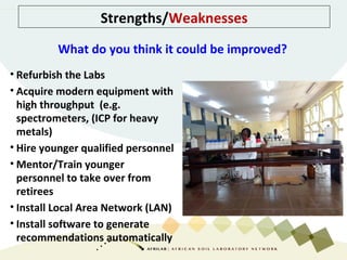 Strengths/Weaknesses
• Refurbish the Labs
• Acquire modern equipment with
high throughput (e.g.
spectrometers, (ICP for heavy
metals)
• Hire younger qualified personnel
• Mentor/Train younger
personnel to take over from
retirees
• Install Local Area Network (LAN)
• Install software to generate
recommendations automatically
What do you think it could be improved?
 