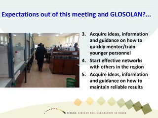 3. Acquire ideas, information
and guidance on how to
quickly mentor/train
younger personnel
4. Start effective networks
with others in the region
5. Acquire ideas, information
and guidance on how to
maintain reliable results
Expectations out of this meeting and GLOSOLAN?...
 