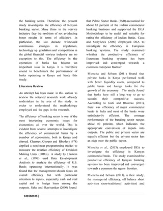 100100100 |
P a g e
the banking sector. Therefore, the present
study investigates the efficiency of Kenyan
banking sector. Many firms in the service
industry face the problem of not producing
better results in terms of efficiency. In
particular, the last decade witnessed
continuous changes in regulation,
technology up gradation and competition in
the global financial services industry are no
exception to this. The efficiency in the
operation of banks has become an
important issue in Kenya. It is therefore
crucial to benchmark the performance of
banks operating in Kenya and hence this
study.
Literature Review
An attempt has been made in this section to
review the selected research work already
undertaken in the area of this study, in
order to understand the methodology
employed and the gaps in the research.
The efficiency of banking sector is one of the
most interesting economic issues for
economists all over the world. This is
evident from several attempts to investigate
the efficiency of commercial banks by a
number of economists, both in Kenya and
abroad. Charnes, Cooper and Rhodes (1978)
applied a nonlinear programming model to
measure the relative efficiency of Decision
Making Units (DMUs). A study by Haslem
et al., (1999) used Data Envelopment
Analysis to analyze the efficiency of U.S.
Banks operating internationally. It was
found that the management should focus on
overall efficiency but with particular
attention to inputs, especially cash and real
capital and to foreign loans among the
outputs. Saha and Ravisankar (2000) found
that Public Sector Banks (PSB) accounted for
about 85 percent of the Indian commercial
banking business and supported the DEA
Methodology to be useful and suitable for
rating the efficiency of Indian Banks. Casu
and Molyneux (2000) employed DEA to
investigate the efficiency in European
banking systems. The study examined
whether the productive efficiency of
European banking systems has been
improved and converged towards a
common European frontier.
Miencha and Selvam (2011) found that
private banks in Kenya performed well,
with better liquidity assets, compared to
public banks and foreign banks for the
growth of the economy. The study found
that banks have still a long way to go to
sustain their competitive success.
According to Joshi and Bhalerao (2011),
there was efficiency of major commercial
banks in India and most of the banks were
satisfactorily efficient. The average
performance of the banking sector ranges
above 80 percent, which indicates the
appropriate conversion of inputs into
outputs. The public and private sector are
equally efficient but the private sector has
an edge over the public sector.
Miencha et al., (2013) employed DEA to
investigate the efficiency in Kenyan
commercial banks. The study examined the
productive efficiency of Kenyan banking
systems has been improved and converged
towards a common the region frontier.
Miencha and Selvam (2013), in their study,
the managerial efficiency, off balance sheet
activities (non-traditional activities) and
 