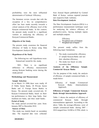 101101101 |
P a g e
profitability were the most influential
determinants of Technical Efficiency.
The literature review reveals that with the
exception of a few, no comprehensive
effort has been made recently towards a
critical analysis of the efficiency level of the
Kenyan commercial banks. In this context,
the present study would be a significant
venture at analyzing the efficiency of
Kenyan Commercial Banks.
Objective of the Study
The present study examines the financial
efficiency of banks in Kenya using Data
Envelopment Analysis (DEA).
Hypotheses of the Study
The following two null hypotheses were
framed and tested for this study
NH1. There is no significant
difference in efficiency measurement
among Kenyan banking sector during the
study period
Methodology and Measurement
Sample Selection
As on March 31st 2008, there were totally 45
(5 Public Sector Banks, 28 Private Sector
Banks and 12 Foreign Sector Banks) in
Kenya. The present study covered only 10
Kenyan Commercial Banks, based on their
top performance i.e. three large banks, four
medium size banks, and three small banks.
Period of Study
The study period covered four years from
January 2007 to December 2010.
Sources of Data
This study was mainly based on secondary
data. The required data were collected
from Annual Report published by Central
Bank of Kenya, various reputed journals
and respective bank websites.
Data Envelopment Analysis
The Data Envelopment Analysis (DEA) is a
performance measurement technique used
for analyzing the relative efficiency of
productive units, having multiple inputs
and multiple outputs.
Efficiency
Weighted sum of Outputs
Weighted sum of Inputs
The present study suffers from the
following major limitations.
 The study examined the efficiency
of sample Kenyan Banks and not
their absolute efficiency.
 The study was based on only
secondary data.
Analysis of the Efficiency Sample
Commercial Kenyan Banks
For the purpose of this study, the analysis
of efficiency of sample commercial banks is
made below:
Efficiency of Sample Commercial
Kenyan Banks -Intermediation
Approach.
Efficiency of Sample Commercial Kenyan
Banks through Intermediation Approach
Table- 1 shows the analysis of efficiency of
commercial Kenyan banks through
intermediation approach. According to the
above Table, the average efficiency score of
sample commercial banks during 2007 –
2010 ranged from 0.6308 to 0.7994, which is
 