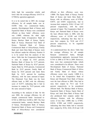 102102102 |
P a g e
fairly high but somewhat volatile and
lower than the average efficiency (0.6131 to
0.7508) by operation approach.
It is to be noted that in 2007, the average
efficiency for all sample banks was at
0.6308. Only two commercial banks,
namely, Development Bank of Kenya and
Equatorial Bank of Kenya were considered
efficient as these banks’ efficiency score
was 1.0000, whereas the other eight
commercial banks (Cooperative Bank of
Kenya, Barclays Bank of Kenya, Equity
Bank of Kenya, Diamond Trust Bank of
Kenya, National Bank of Kenya,
Commercial Bank of Africa-Kenya, Family
Bank and Jamii Bora Bank of Kenya) were
less efficient under the efficiency frontier. It
is to be noted from the analysis of the
above Table that the Cooperative Bank had
to raise its output by 18.81 percent,
Barclays Bank of Kenya by 12.77 percent,
National Bank of Kenya by 42.67 percent,
Equity Bank by 29.04 percent, Commercial
Bank by 22.67 percent, Family Bank of
Kenya by 34.83 percent and Jamii Bora
Bank by 34.31 percent for reaching
efficiency, with the same amount of input.
The Diamond Trust Bank was the least
efficient bank in 2007, with the efficiency
score of 0.2577, indicating that it had to
increase its output by 74.23 percent, with
the same amount of input.
According to the analysis of data for the
year 2008, the average efficiency for all
sample commercial banks increased to
0.7341 in 2008 from 0.6308 in 2007. The four
commercial banks, namely Barclays Bank
of Kenya, Development Bank of Kenya,
Equatorial Bank of Kenya and Commercial
Bank of Africa-Kenya were considered
efficient as their efficiency score was
1.0000. The Equity Bank of Kenya, Family
Bank of Kenya and Jamii Bora Bank of
Kenya, with an efficiency score of 0.7096,
0.8975, and 0.9693 respectively, had to
increase their output by 29.04, 1.25 and 3.07
percent respectively, with the same
amount of input. The Cooperative Bank of
Kenya and National Bank of Kenya were
the least efficient banks in 2008, with the
efficiency score of 0.2180 and 0.3283
respectively, indicating that they had to
raise their outputs by 78.20 and 67.17
percent respectively, to be regarded
efficient banks.
It is understood from the above Table that
the average efficiency for all sample
Kenyan commercial banks, through
intermediation approach, increased from
0.7341 in 2008 to 0.7746 in 2009. However,
there were four commercial banks which
were considered to be efficient. Those were
Development Bank of Kenya, National
Bank of Kenya, Commercial Bank of Africa
and Family Bank of Kenya whose
efficiency scores were exactly 1.0000. It is
to be noted that Cooperative Bank of
Kenya and Diamond Trust Bank of Kenya
were the least efficient in 2009. They had to
raise their output by 78.11 and 72.34
percent respectively, to be considered
efficient bank. The Barclays Bank of Kenya,
Equatorial Bank of Kenya, Equity Bank of
Kenya and Jamii Bora Bank of Kenya had
also produced their outputs under the
efficiency frontier, with the efficiency
scores of less than 1.0000, that is, 0.7045,
0.8918, 0.7090 and 0.9452 respectively,
indicating that these banks had to increase
their output by 29.56, 10.82, 29.10 and 5.48
 