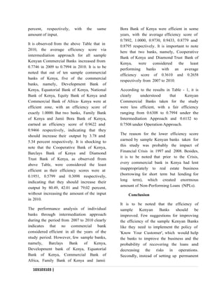 103103103 |
P a g e
percent, respectively, with the same
amount of input.
It is observed from the above Table that in
2010, the average efficiency score via
intermediation approach for all sample
Kenyan Commercial Banks increased from
0.7746 in 2009 to 0.7994 in 2010. It is to be
noted that out of ten sample commercial
banks of Kenya, five of the commercial
banks, namely, Development Bank of
Kenya, Equatorial Bank of Kenya, National
Bank of Kenya, Equity Bank of Kenya and
Commercial Bank of Africa- Kenya were at
efficient zone, with an efficiency score of
exactly 1.0000. But two banks, Family Bank
of Kenya and Jamii Bora Bank of Kenya,
earned an efficiency score of 0.9622 and
0.9466 respectively, indicating that they
should increase their output by 3.78 and
5.34 percent respectively. It is shocking to
note that the Cooperative Bank of Kenya,
Barclays Bank of Kenya and Diamond
Trust Bank of Kenya, as observed from
above Table, were considered the least
efficient as their efficiency scores were at
0.1951, 0.5799 and 0.3098 respectively,
indicating that they should increase their
output by 80.49, 42.01 and 79.02 percent,
without increasing the amount of the input
in 2010.
The performance analysis of individual
banks through intermediation approach
during the period from 2007 to 2010 clearly
indicates that no commercial bank
considered efficient in all the years of the
study period. However, few sample banks,
namely, Barclays Bank of Kenya,
Development bank of Kenya, Equatorial
Bank of Kenya, Commercial Bank of
Africa, Family Bank of Kenya and Jamii
Bora Bank of Kenya were efficient in some
years, with the average efficiency score of
0.7892, 1.0000, 0.9730, 0.9433, 0.8779 and
0.8795 respectively. It is important to note
here that two banks, namely, Cooperative
Bank of Kenya and Diamond Trust Bank of
Kenya, were considered the least
performing banks with an average
efficiency score of 0.3610 and 0.2658
respectively from 2007 to 2010.
According to the results in Table - 1, it is
clearly understood that Kenyan
Commercial Banks taken for the study
were less efficient, with a fair efficiency
ranging from 0.6308 to 0.7994 under the
Intermediation Approach and 0.6132 to
0.7508 under Operation Approach.
The reason for the lower efficiency score
earned by sample Kenyan banks taken for
this study was probably the impact of
Financial Crisis in 1997 and 2008. Besides,
it is to be noted that prior to the Crisis,
every commercial bank in Kenya had lent
inappropriately to real estate business
(borrowing for short term but lending for
long term), which created enormous
amount of Non-Performing Loans (NPLs).
Conclusion
It is to be noted that the efficiency of
sample Kenyan Banks should be
improved. Few suggestions for improving
the efficiency of the sample Kenyan Banks
like they need to implement the policy of
'Know Your Customer', which would help
the banks to improve the business and the
probability of recovering the loans and
decreasing the risks in operations.
Secondly, instead of setting up permanent
 