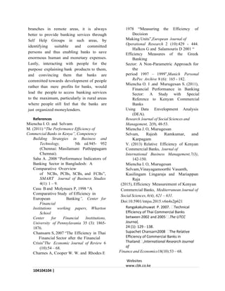 104104104 |
P a g e
branches in remote areas, it is always
better to provide banking services through
Self Help Groups in such areas, by
identifying suitable and committed
persons and thus enabling banks to save
enormous human and monetary expenses.
Lastly, interacting with people for the
purpose explaining bank products to them,
and convincing them that banks are
committed towards development of people
rather than mere profits for banks, would
lead the people to access banking services
to the maximum, particularly in rural areas
where people still feel that the banks are
just organized moneylenders.
References
Miencha I. O. and Selvam
M. (2011) “The Performance Efficiency of
Commercial Banks in Kenya”, Competency
Building Strategies in Business and
Technology, 5th ed.945- 952
(Chennai: Masilamani Pathippagam
Chennai).
Saha A. ,2008 “Performance Indicators of
Banking Sector in Bangladesh: A
Comparative Overview
of NCBs, PCBs, SCBs, and FCBs”,
SMART Journal of Business Studies
4(1): 1 – 9.
Casu B and Molynuex P, 1998 “A
Comparative Study of Efficiency in
European Banking”, Center for
Financial
Institutions working papers, Wharton
School
Center for Financial Institutions,
University of Pennsylavania 35 (3): 1865-
1876.
Chansarn S, 2007 “The Efficiency in Thai
Financial Sector after the Financial
Crisis”The Economic Journal of Review 6
(10):54 – 68.
Charnes A, Cooper W. W. and Rhodes E
1978 “Measuring the Efficiency of
Decision
Making Units”,European Journal of
Operational Research 2 (10):429 - 444.
Halkos G and Salamouris D 2001 “
Efficiency Measures of the Greek
Banking
Sector: A Non-Parametric Approach for
the
period 1997 – 1999”,Munich Personal
RePec Archive 8 (6): 165 - 182.
Miencha O. I .and Murugesan S. (2011),
Financial Performance in Banking
Sector: A Study with Special
Reference to Kenyan Commercial
Banks
Using Data Envelopment Analysis
(DEA).
Research Journal of Social Sciences and
Management, 2(9), 48-53.
Miencha J. O, Murugesan
Selvam, Rajesh Ramkumar, and
Karpagam
V. (2013) Relative Efficiency of Kenyan
Commercial Banks, Journal of
International Business Management,7(3),
142-150.
Miencha I. O, Murugesan
Selvam,Vinayagamoorthi Vasanth,
Kasilingam Lingaraja and Mariappan
Raja
(2015), Efficiency Measurement of Kenyan
Commercial Banks, Mediterranean Journal of
Social Sciences, 6(4), 621 – 631.
Doi:10.5901/mjss.2015.v6n4s2p621
Rangakakulnuwat P. 2007. Technical
Efficiency of Thai Commercial Banks
between 2002 and 2005 .The UTCC
Journal,
24 (1): 129 - 138.
Supachet Chansarn2008 The Relative
Efficiency of Commercial Banks in
Thailand ,International Research Journal
of
Finance and Economics18(10):53 – 68.
Websites
www.cbk.co.ke
 