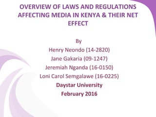 OVERVIEW OF LAWS AND REGULATIONS
AFFECTING MEDIA IN KENYA & THEIR NET
EFFECT
 
By 
Henry Neondo (14-2820)
Jane Gakaria (09-1247)
Jeremiah Nganda (16-0150)
Loni Carol Semgalawe (16-0225)
Daystar University
February 2016
 