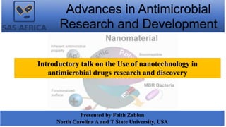 Advances in Antimicrobial
Research and Development
Presented by Faith Zablon
North Carolina A and T State University, USA
Introductory talk on the Use of nanotechnology in
antimicrobial drugs research and discovery
 