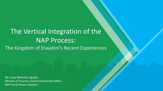 The Vertical Integration of the
NAP Process:
The Kingdom of Eswatini’s Recent Experiences
Mr Lucky Nhlanhla Sigudla
Ministry of Tourism and Environmental Affairs
NAP Focal Person-Eswatini
 