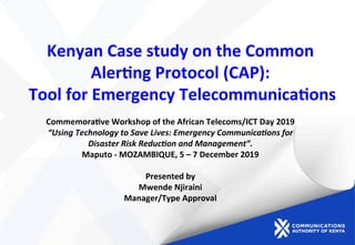 Kenyan	
  Case	
  study	
  on	
  the	
  Common	
  
Aler2ng	
  Protocol	
  (CAP):	
  
	
  Tool	
  for	
  Emergency	
  Telecommunica2ons	
  	
  
Commemora2ve	
  Workshop	
  of	
  the	
  African	
  Telecoms/ICT	
  Day	
  2019	
  	
  
“Using	
  Technology	
  to	
  Save	
  Lives:	
  Emergency	
  Communica:ons	
  for	
  
Disaster	
  Risk	
  Reduc:on	
  and	
  Management”.	
  
Maputo	
  -­‐	
  MOZAMBIQUE,	
  5	
  –	
  7	
  December	
  2019	
  
	
  
Presented	
  by	
  
Mwende	
  Njiraini	
  
Manager/Type	
  Approval	
  
 