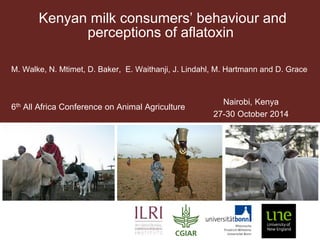 Kenyan milk consumers’ behaviour and perceptions of aflatoxin 
M. Walke, N. Mtimet, D. Baker, E. Waithanji, J. Lindahl, M. Hartmann and D. Grace 
6th All Africa Conference on Animal Agriculture 
Nairobi, Kenya 
27-30 October 2014  