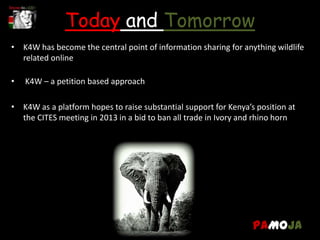 Today and Tomorrow
• K4W has become the central point of information sharing for anything wildlife
  related online

•   K4W – a petition based approach

• K4W as a platform hopes to raise substantial support for Kenya’s position at
  the CITES meeting in 2013 in a bid to ban all trade in Ivory and rhino horn




                                                                  PAMOJA
 