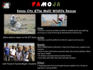 PAMOJA
                 Konza City &The Malili Wildlife Rescue




                                          Cause:
                                          • Concerns raised by members of K4W on wildlife death and suffering
                                          occuring as a result of fencing for development of Konza City

Zebra dead on impact on the ICT fence Action:
                                      • Members used the platform to rally for support and resources

                                          Results:
                                          •Over 50,000 bottles collected in 2 days from food courts, suppliers and
                                          recyclers
                                          • Total of 11km of fenceline covered to date, 4km remains.Bottles reflect
                                          and ‘warn’ wildlife
                                          • 25 children volunteered from Kivuko Primary
                                          • Joint effort with KWS, ACK, NYS and K4W members


UoN Travel & Tourism Mngmt. Students
                                          Effect:
                                          • Ongoing project that has brought Kenyans together for a hands-on
                                          approach in saving wildlife
 
