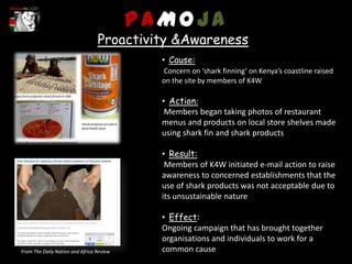 PAMOJA
                                 Proactivity &Awareness
                                            • Cause:
                                            Concern on ‘shark finning’ on Kenya’s coastline raised
                                            on the site by members of K4W

                                            • Action:
                                             Members began taking photos of restaurant
                                            menus and products on local store shelves made
                                            using shark fin and shark products

                                            • Result:
                                             Members of K4W initiated e-mail action to raise
                                            awareness to concerned establishments that the
                                            use of shark products was not acceptable due to
                                            its unsustainable nature

                                            • Effect:
                                            Ongoing campaign that has brought together
                                            organisations and individuals to work for a
From The Daily Nation and Africa Review     common cause
 