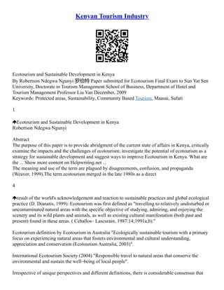 Kenyan Tourism Industry
Ecotourism and Sustainable Development in Kenya
By Robertson Ndegwa Ngunyi 罗伯特 Paper submitted for Ecotourism Final Exam to Sun Yat Sen
University, Doctorate in Tourism Management School of Business, Department of Hotel and
Tourism Management Professor Liu Yan December, 2009
Keywords: Protected areas, Sustainability, Community Based Tourism, Maasai, Safari
1
Ecotourism and Sustainable Development in Kenya
Robertson Ndegwa Ngunyi
Abstract
The purpose of this paper is to provide abridgment of the current state of affairs in Kenya, critically
examine the impacts and the challenges of ecotourism; investigate the potential of ecotourism as a
strategy for sustainable development and suggest ways to improve Ecotourism in Kenya. What are
the ... Show more content on Helpwriting.net ...
The meaning and use of the term are plagued by disagreements, confusion, and propaganda
(Weaver, 1999).The term ecotourism merged in the late 1980s as a direct
4
result of the world's acknowledgement and reaction to sustainable practices and global ecological
practice (D. Dianatis, 1999). Ecotourism was first defined as "travelling to relatively undisturbed or
uncontaminated natural areas with the specific objective of studying, admiring, and enjoying the
scenery and its wild plants and animals, as well as existing cultural manifestation (both past and
present) found in these areas. ( Ceballos– Lascurain, 1987:14;1991a,b)."
Ecotourism definition by Ecotourism in Australia "Ecologically sustainable tourism with a primary
focus on experiencing natural areas that fosters environmental and cultural understanding,
appreciation and conservation (Ecotourism Australia, 2003)".
International Ecotourism Society (2004) "Responsible travel to natural areas that conserve the
environmental and sustain the well–being of local people".
Irrespective of unique perspectives and different definitions, there is considerable consensus that
 