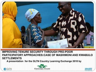 IMPROVING TENURE SECURITY THROUGH PRO-POOR
PARTICIPATORY APPROACHES:CASE OF MASHIMONI AND KWABULO
SETTLEMENTS
A presentation for the GLTN Country Learning Exchange 2018 by
 