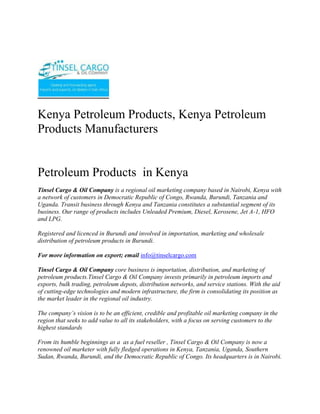 Kenya Petroleum Products, Kenya Petroleum Products Manufacturers <br />Petroleum Products  in Kenya<br />Tinsel Cargo & Oil Company is a regional oil marketing company based in Nairobi, Kenya with a network of customers in Democratic Republic of Congo, Rwanda, Burundi, Tanzania and Uganda. Transit business through Kenya and Tanzania constitutes a substantial segment of its business. Our range of products includes Unleaded Premium, Diesel, Kerosene, Jet A-1, HFO and LPG.<br />Registered and licenced in Burundi and involved in importation, marketing and wholesale distribution of petroleum products in Burundi.<br />For more information on export; email info@tinselcargo.com<br />Tinsel Cargo & Oil Company core business is importation, distribution, and marketing of petroleum products.Tinsel Cargo & Oil Company invests primarily in petroleum imports and exports, bulk trading, petroleum depots, distribution networks, and service stations. With the aid of cutting-edge technologies and modern infrastructure, the firm is consolidating its position as the market leader in the regional oil industry.<br />The company’s vision is to be an efficient, credible and profitable oil marketing company in the region that seeks to add value to all its stakeholders, with a focus on serving customers to the highest standards<br />From its humble beginnings as a  as a fuel reseller , Tinsel Cargo & Oil Company is now a renowned oil marketer with fully fledged operations in Kenya, Tanzania, Uganda, Southern Sudan, Rwanda, Burundi, and the Democratic Republic of Congo. Its headquarters is in Nairobi.<br />We are a leading Petrochemical (white and black petroleum products, bitumen, Lubricants and oils) open systems dealer. <br />Tinsel Cargo & Oil Company has successfully taken on assignments, projects and contracts ranging from complete fixed turkey instrument and electrical solutions (petrol stations)… through to Periodic Preventative Maintenance contracts for major Companies involved in the Petroleum products business…..through to supply of engineering labor to assist clients during times of need.<br />The core business of Tinsel Cargo & Oil Company is the provision of operational petroleum products (ranging from<br />•           Automotive Diesel [AGO]<br />•           Super Petrol [PMS]<br />•           Industrial Diesel Oil [IDO] <br />•           Furnace oils [FO] <br />•           Bitumen emulsifiers, various grades of bitumen for road construction.<br />•           various grades of lubricants and oils etc) <br />•           Equipment (fuel dispenser pumps, lubricant application pumping units etc) installation – services <br />Tinsel Cargo & Oil Company makes a continuing commitment to quality and training and has invested in a number of training initiatives;<br />•          Industry specific training courses run by the Petroleum Institute of East Africa (P.I.E.A.) and other professional training and consulting service providers<br />•           Laboratory testing services for quality certification of refined petroleum products; <br />•           Internal assessment and development of applications for new technologies and innovations so as to be in tandem with the global trends and customer/client requirements.<br />In addition, Tinsel Cargo & Oil Company management team continues to invest time and resources into business, quality and safety initiatives that enable us to work closer and more efficiently with our clients.<br />As an open supplier and distributor, Tinsel Cargo & Oil Company has built up a network of arrangements with suppliers, both locally and internationally, and can offer a fully engineered solution using the “best of class” open options most suited to the consumer/customer.<br />Examples of our commercial relationships are;<br />•           Special arrangements for bulk fuel/oils and lubricants supply from various oil Companies among them;<br />o          Total Kenya Limited<br />o          Shell Kenya Limited<br />o          Libya Oil Kenya Limited<br />o          Oil Com Kenya Limited<br />•           Customized supplier arrangements with other special Petroleum related installations suppliers. These are basically for;<br />o          Pumps both for light and heavy petroleum products<br />o          Meters for in house and/or outhouse units. These include those that are installed in the factory and/or premises of various other business unit centres and are used for dispensing product for own use and/or commercial use.<br />o          Dispensers systems for lubricants, oils etc industrially and/or commercially.<br />•           Various internationally reputable stockists and suppliers in high bulk of various petroleum products through agreed pre-arrangements.<br />In addition to the above, we as well have commercial accounts with a diverse range of technology suppliers that enable us to supply most popular and relevant equipment brands at very competitive rates.<br />Whom we work for….<br />Tinsel Cargo & Oil Company client base includes significant providers of petrochemical services and products including the transport industry, factory processing, large and medium scale farming interests, mainroad transport services, the construction industry and general transport. <br />Some of the main clients include;<br />•           Government Departments of the Republic of Kenya based within the capital City of Nairobi.<br />•           Construction & Road Transport Companies whichever the location countrywide;<br />•           Industrial Production Establishment<br />•           Large scale independent dealers <br />o          Large scale farmers & Farming interests;<br />•           Hospitals <br />•           Hotels <br />We are currently working on the modalities of extending our client base to across the Kenyan boundaries as some of our current clients/customers and especially in the construction Companies already have running interests that require our services/supplies in these countries.<br />Established in 2009, Tinsel Cargo & Oil Company is We are a leading Petrochemical (white and black petroleum products, bitumen, Lubricants and oils) open systems dealer. <br />Tinsel Cargo & Oil Company mission is to provide our clients with:<br />•           Increased profit through improved/supportive supplies/plant performance, availability and safety.<br />•           Appropriate “best of class” control solutions for their processes/services.<br />•           Timely and qualitative products/services availed in a timely and convenient manner at the most affordable cost to our customer. <br />•           Professional, focused and effective technical skills availed at our customer’s convenience.<br />•           Long term commitment to our client’s goals.<br />Capabilities How can we help you?<br />Tinsel Cargo & Oil Company has successfully taken on assignments, projects and contracts ranging from complete fixed turkey instrument and electrical solutions (petrol stations)… through to Periodic Preventative Maintenance contracts for major Companies involved in the Petroleum products business…..through to supply of engineering labour to assist clients during times of need.<br />We consider ourselves a premier within Kenya in both consulting and implementations of our business strategies and plans in terms of;<br />•           Petroleum Products Supply and distribution modules and strategy<br />•           Petroleum Products Controls systems Consultancy, Engineering and Maintenance<br />•           Petroleum Products Systems Technology, consultancy and supply.<br />•           Petroleum Products Control Systems Integration<br />Corporate Social Responsibility <br />We give back to society by engaging in Corporate Social Responsibility programmes…Organizing and participating in rallies, motor shows,walks e.t.c. <br />Tinsel Cargo & Oil Company has been rewarded with 100% loyalty from our client base since inception in 2009. We consider our commitment to supporting our clients through their challenges a key factor in this achievement.<br />WHAT WE DO<br />The core business of Tinsel Cargo & Oil Company is the provision of operational petroleum products (ranging from Automotive Diesel [AGO], Super Petrol [PMS], Industrial Diesel Oil [IDO], Furnace oils [FO],  Bitumen emulsifiers, various grades of bitumen for road construction, various grades of lubricants and oils etc) and equipment (fuel dispenser pumps, lubricant application pumping units etc) installation – services and installations.<br />Typical applications include;<br />o Turnkey designing, building, installation and commissioning of under the ground and above the ground tank storage systems for petroleum products.<br />o Turnkey sourcing, installation and commissioning of petroleum products pumping units. This will cover various ranges of pumping units for the fuel itself and the lubrication systems for various engines.<br />o Sourcing, importing and availing various petroleum products e.g. the various grades of bitumen, lubricants, oils etc for and on behalf of our clients at a minimal cost.<br />o Specialist control philosophy, development and documentation to complement a client’s process requirements. These may include sequential function charts, functional descriptions, cause and effect assessment and reports, and operations and maintenance manuals.<br />o Functional safety system design, consultancy and Safety Integrity Level (SIL) studies.<br />o Periodic preventive Maintenance and Support Contracts for existing installations and new ones.<br />o Scheduled supply system for production plants for all fuel/petroleum products requirements.<br />Contact<br />TINSEL CARGO & OIL COMPANYCOMMERCE HOUSE3RD FLOOR,  SUITE 311,MOI AVENUE, NAIROBI.P.O. BOX 79456-00200 NAIROBI, KENYATELE FAX:  +254-20-2229781,Cellphone: +254-722-761587,+254-734-939308<br />Website: www.tinselcargo.comEMAIL:   info@tinselcargo.com<br />