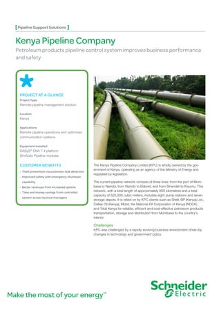 The Kenya Pipeline Company Limited (KPC) is wholly owned by the gov-
ernment of Kenya, operating as an agency of the Ministry of Energy and
regulated by legislation.
The current pipeline network consists of three lines: from the port of Mom-
basa to Nairobi; from Nairobi to Eldoret; and from Sinendet to Kisumu. This
network, with a total length of approximately 900 kilometres and a total
capacity of 525,000 cubic meters, includes eight pump stations and seven
storage depots. It is relied on by KPC clients such as Shell, BP (Kenya) Ltd.,
Caltex Oil (Kenya), Mobil, the National Oil Corporation of Kenya (NOCK)
and Total Kenya for reliable, efficient and cost-effective petroleum products
transportation, storage and distribution from Mombasa to the country’s
interior.
Challenges
KPC was challenged by a rapidly evolving business environment driven by
changes in technology and government policy.
PROJECT AT A GLANCE
Project Type
Remote pipeline management solution
Location
Kenya
Applications
Remote pipeline operations and optimized
communication systems
Equipment Installed
OASyS®
DNA 7.4 platform
SimSuite Pipeline modules
CUSTOMER BENEFITS
• Theft prevention via automatic leak detection
• Improved safety with emergency shutdown
capability
• Better revenues from increased uptime
• Time and money savings from controlled
system access by local managers
Pipeline Support Solutions
Kenya Pipeline Company
Petroleum products pipeline control system improves business performance
and safety
Make the most of your energySM
 