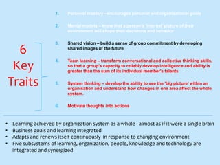 1.
2.

•
•
•
•

Mental models – know that a person’s 'internal' picture of their
environment will shape their decisions and behavior

3.

Shared vision – build a sense of group commitment by developing
shared images of the future

4.

Team learning – transform conversational and collective thinking skills,
so that a group’s capacity to reliably develop intelligence and ability is
greater than the sum of its individual member's talents

5.

System thinking – develop the ability to see the 'big picture' within an
organisation and understand how changes in one area affect the whole
system.

6.

6
Key
Traits

Personal mastery –encourages personal and organisational goals

Motivate thoughts into actions

Learning achieved by organization system as a whole - almost as if it were a single brain
Business goals and learning integrated
Adapts and renews itself continuously in response to changing environment
Five subsystems of learning, organization, people, knowledge and technology are
integrated and synergized

 