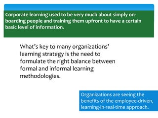 Corporate learning used to be very much about simply onboarding people and training them upfront to have a certain
basic level of information.

What’s key to many organizations’
learning strategy is the need to
formulate the right balance between
formal and informal learning
methodologies.
Organizations are seeing the
benefits of the employee-driven,
learning-in-real-time approach.

 