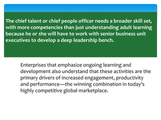 The chief talent or chief people officer needs a broader skill set,
with more competencies than just understanding adult learning
because he or she will have to work with senior business unit
executives to develop a deep leadership bench.

Enterprises that emphasize ongoing learning and
development also understand that these activities are the
primary drivers of increased engagement, productivity
and performance—the winning combination in today’s
highly competitive global marketplace.

 