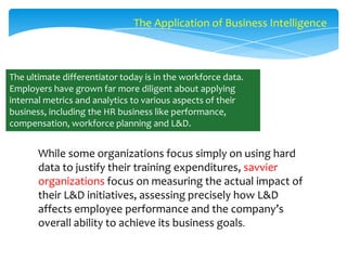 The Application of Business Intelligence

The ultimate differentiator today is in the workforce data.
Employers have grown far more diligent about applying
internal metrics and analytics to various aspects of their
business, including the HR business like performance,
compensation, workforce planning and L&D.

While some organizations focus simply on using hard
data to justify their training expenditures, savvier
organizations focus on measuring the actual impact of
their L&D initiatives, assessing precisely how L&D
affects employee performance and the company’s
overall ability to achieve its business goals.

 