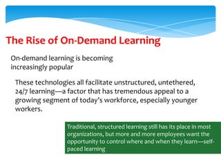 The Rise of On-Demand Learning
On-demand learning is becoming
increasingly popular
These technologies all facilitate unstructured, untethered,
24/7 learning—a factor that has tremendous appeal to a
growing segment of today’s workforce, especially younger
workers.
Traditional, structured learning still has its place in most
organizations, but more and more employees want the
opportunity to control where and when they learn—selfpaced learning

 