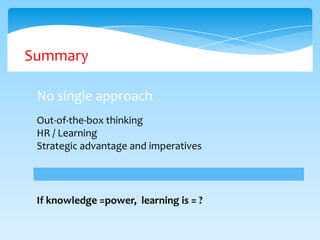 Summary
No single approach.
Out-of-the-box thinking
HR / Learning
Strategic advantage and imperatives

If knowledge =power, learning is = ?

 