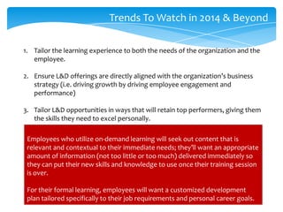Trends To Watch in 2014 & Beyond
1. Tailor the learning experience to both the needs of the organization and the
employee.
2. Ensure L&D offerings are directly aligned with the organization’s business
strategy (i.e. driving growth by driving employee engagement and
performance)
3. Tailor L&D opportunities in ways that will retain top performers, giving them
the skills they need to excel personally.
Employees who utilize on-demand learning will seek out content that is
relevant and contextual to their immediate needs; they’ll want an appropriate
amount of information (not too little or too much) delivered immediately so
they can put their new skills and knowledge to use once their training session
is over.
For their formal learning, employees will want a customized development
plan tailored specifically to their job requirements and personal career goals.

 