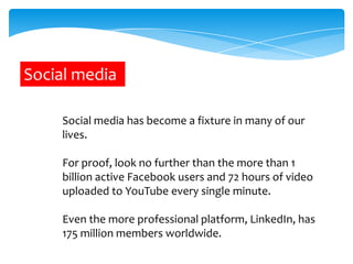 Social media
Social media has become a fixture in many of our
lives.
For proof, look no further than the more than 1
billion active Facebook users and 72 hours of video
uploaded to YouTube every single minute.
Even the more professional platform, LinkedIn, has
175 million members worldwide.

 