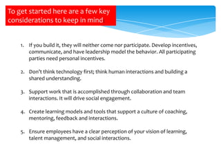 To get started here are a few key
considerations to keep in mind:
1. If you build it, they will neither come nor participate. Develop incentives,
communicate, and have leadership model the behavior. All participating
parties need personal incentives.
2. Don’t think technology first; think human interactions and building a
shared understanding.
3. Support work that is accomplished through collaboration and team
interactions. It will drive social engagement.
4. Create learning models and tools that support a culture of coaching,
mentoring, feedback and interactions.

5. Ensure employees have a clear perception of your vision of learning,
talent management, and social interactions.

 