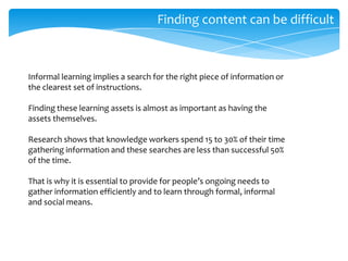 Finding content can be difficult

Informal learning implies a search for the right piece of information or
the clearest set of instructions.
Finding these learning assets is almost as important as having the
assets themselves.
Research shows that knowledge workers spend 15 to 30% of their time
gathering information and these searches are less than successful 50%
of the time.
That is why it is essential to provide for people’s ongoing needs to
gather information efficiently and to learn through formal, informal
and social means.

 