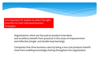 It is important for leaders to select the right
practices for their individual business
strategies.

Organizations which are focused on product innovation
and excellence benefit from practices in the areas of empowerment
and reflection (single- and double-loop learning).
Companies that drive business value by being a low-cost producer benefit
most from enabling knowledge-sharing throughout the organization.

 
