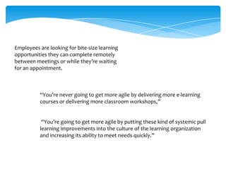 Employees are looking for bite-size learning
opportunities they can complete remotely
between meetings or while they’re waiting
for an appointment.

“You’re never going to get more agile by delivering more e-learning
courses or delivering more classroom workshops,”

“You’re going to get more agile by putting these kind of systemic pull
learning improvements into the culture of the learning organization
and increasing its ability to meet needs quickly.”

 