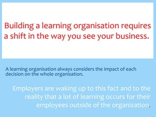Building a learning organisation requires
a shift in the way you see your business..

A learning organisation always considers the impact of each
decision on the whole organisation.

Employers are waking up to this fact and to the
reality that a lot of learning occurs for their
employees outside of the organization.

 