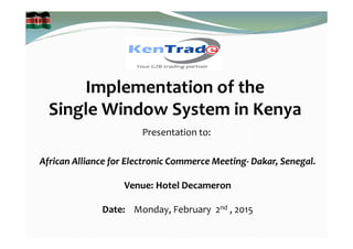 Implementation of the
Single Window System in Kenya
Presentation to:
African Alliance for Electronic Commerce Meeting- Dakar, Senegal.
Venue: Hotel Decameron
Date: Monday, February 2nd , 2015
 