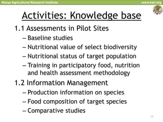 Kenya Agricultural Research Institute                      www.kari.org



             Activities: Knowledge base
        1.1 Assessments in Pilot Sites
             – Baseline studies
             – Nutritional value of select biodiversity
             – Nutritional status of target population
             – Training in participatory food, nutrition
               and health assessment methodology
        1.2 Information Management
             – Production information on species
             – Food composition of target species
             – Comparative studies
                                                                13
 