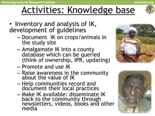 Kenya Agricultural Research Institute              www.kari.org


             Activities: Knowledge base
     • Inventory and analysis of IK,
     development of guidelines
          – Document IK on crops/animals in
            the study site
          – Amalgamate IK into a county
            database which can be queried
            (think of ownership, IPR, updating)
          – Promote and use IK
          – Raise awareness in the community
            about the value of IK
          – Help communities record and
            document their local practices
          – Make IK available: disseminate IK
            back to the community through
            newsletters, videos, books and other
            media                                       16
 