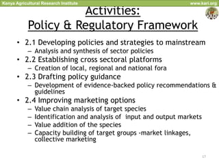 Kenya Agricultural Research Institute                              www.kari.org

                      Activities:
            Policy & Regulatory Framework
       • 2.1 Developing policies and strategies to mainstream
            – Analysis and synthesis of sector policies
       • 2.2 Establishing cross sectoral platforms
            – Creation of local, regional and national fora
       • 2.3 Drafting policy guidance
            – Development of evidence-backed policy recommendations &
              guidelines
       • 2.4 Improving marketing options
            –   Value chain analysis of target species
            –   Identification and analysis of input and output markets
            –   Value addition of the species
            –   Capacity building of target groups -market linkages,
                collective marketing

                                                                          17
 
