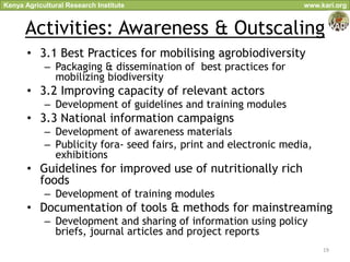 Kenya Agricultural Research Institute                              www.kari.org


      Activities: Awareness & Outscaling
       • 3.1 Best Practices for mobilising agrobiodiversity
            – Packaging & dissemination of best practices for
              mobilizing biodiversity
       • 3.2 Improving capacity of relevant actors
            – Development of guidelines and training modules
       • 3.3 National information campaigns
            – Development of awareness materials
            – Publicity fora- seed fairs, print and electronic media,
              exhibitions
       • Guidelines for improved use of nutritionally rich
         foods
            – Development of training modules
       • Documentation of tools & methods for mainstreaming
            – Development and sharing of information using policy
              briefs, journal articles and project reports
                                                                        19
 