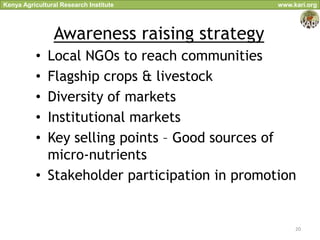 Kenya Agricultural Research Institute          www.kari.org




                Awareness raising strategy
          • Local NGOs to reach communities
          • Flagship crops & livestock
          • Diversity of markets
          • Institutional markets
          • Key selling points – Good sources of
            micro-nutrients
          • Stakeholder participation in promotion


                                                    20
 
