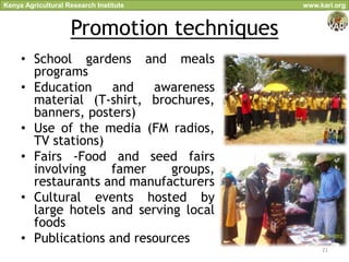 Kenya Agricultural Research Institute      www.kari.org



                    Promotion techniques
     • School gardens and meals
       programs
     • Education    and    awareness
       material (T-shirt, brochures,
       banners, posters)
     • Use of the media (FM radios,
       TV stations)
     • Fairs -Food and seed fairs
       involving    famer     groups,
       restaurants and manufacturers
     • Cultural events hosted by
       large hotels and serving local
       foods
     • Publications and resources
                                                21
 